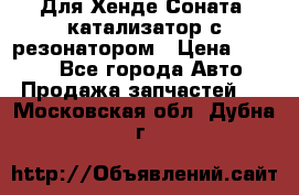Для Хенде Соната5 катализатор с резонатором › Цена ­ 4 000 - Все города Авто » Продажа запчастей   . Московская обл.,Дубна г.
